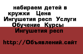набираем детей в кружки › Цена ­ 2 000 - Ингушетия респ. Услуги » Обучение. Курсы   . Ингушетия респ.